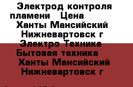 Электрод контроля пламени › Цена ­ 6 000 - Ханты-Мансийский, Нижневартовск г. Электро-Техника » Бытовая техника   . Ханты-Мансийский,Нижневартовск г.